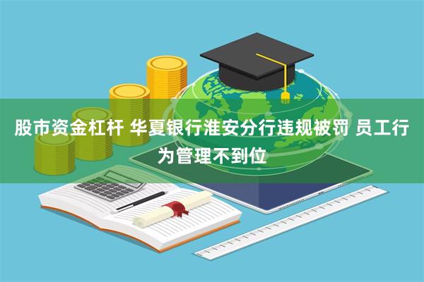 股市资金杠杆 华夏银行淮安分行违规被罚 员工行为管理不到位
