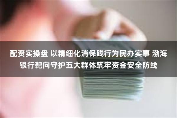 配资实操盘 以精细化消保践行为民办实事 渤海银行靶向守护五大群体筑牢资金安全防线