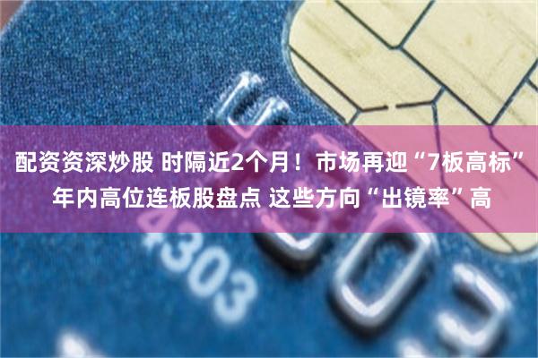配资资深炒股 时隔近2个月！市场再迎“7板高标” 年内高位连板股盘点 这些方向“出镜率”高