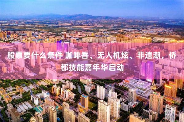 股票要什么条件 咖啡香、无人机炫、非遗潮，侨都技能嘉年华启动