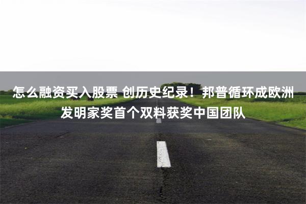 怎么融资买入股票 创历史纪录！邦普循环成欧洲发明家奖首个双料获奖中国团队