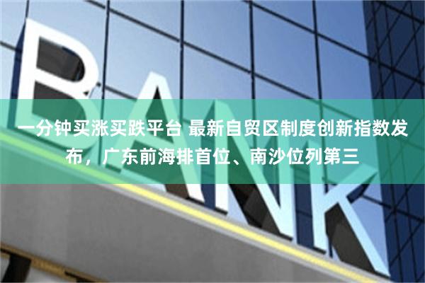 一分钟买涨买跌平台 最新自贸区制度创新指数发布，广东前海排首位、南沙位列第三