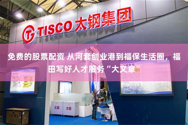 免费的股票配资 从河套创业港到福保生活圈，福田写好人才服务“大文章”