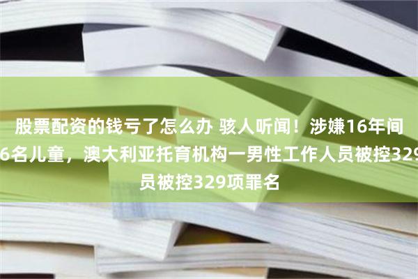 股票配资的钱亏了怎么办 骇人听闻！涉嫌16年间虐待136名儿童，澳大利亚托育机构一男性工作人员被控329项罪名