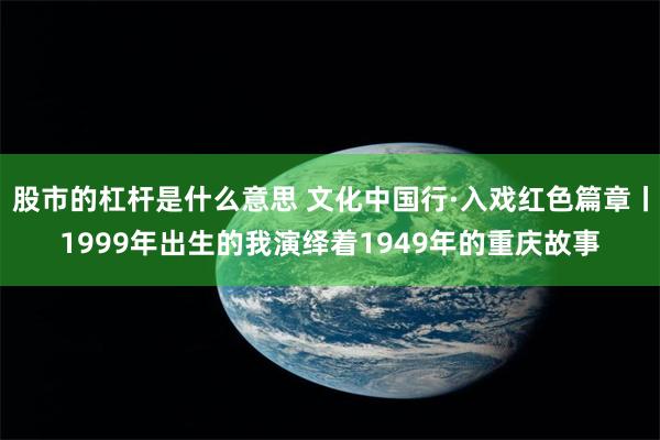 股市的杠杆是什么意思 文化中国行·入戏红色篇章丨1999年出生的我演绎着1949年的重庆故事