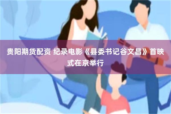 贵阳期货配资 纪录电影《县委书记谷文昌》首映式在京举行