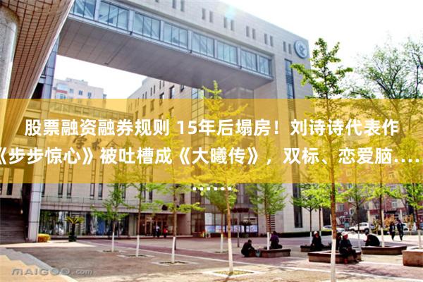 股票融资融券规则 15年后塌房！刘诗诗代表作《步步惊心》被吐槽成《大曦传》，双标、恋爱脑……