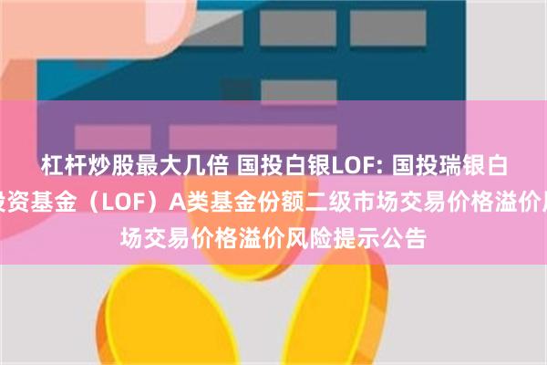 杠杆炒股最大几倍 国投白银LOF: 国投瑞银白银期货证券投资基金（LOF）A类基金份额二级市场交易价格溢价风险提示公告