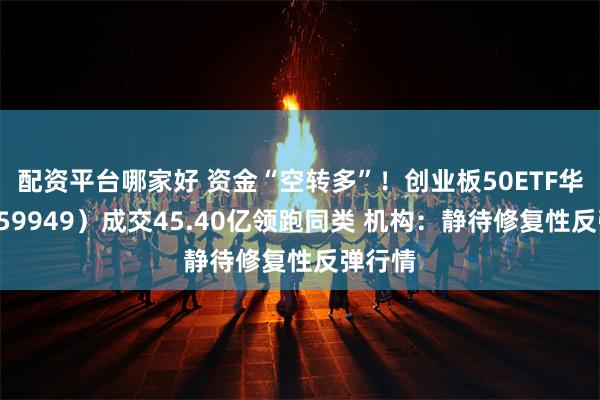 配资平台哪家好 资金“空转多”!创业板50ETF华安(159949)成交45.40亿领跑同类 机构:静待修复性反弹行情