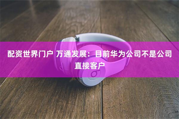 配资世界门户 万通发展：目前华为公司不是公司直接客户