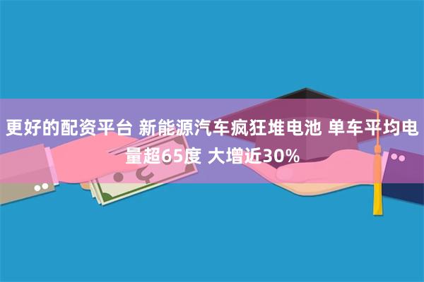 更好的配资平台 新能源汽车疯狂堆电池 单车平均电量超65度 大增近30%