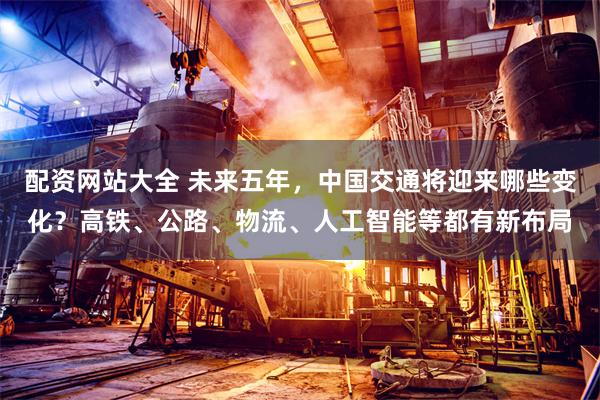 配资网站大全 未来五年，中国交通将迎来哪些变化？高铁、公路、物流、人工智能等都有新布局