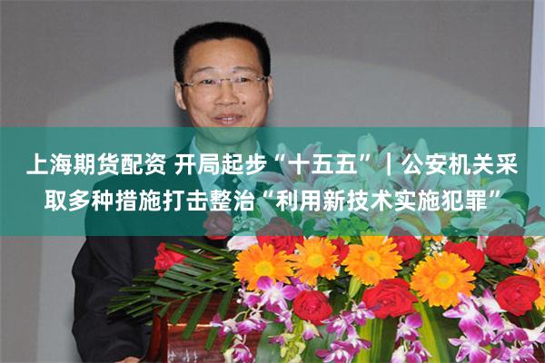 上海期货配资 开局起步“十五五”｜公安机关采取多种措施打击整治“利用新技术实施犯罪”