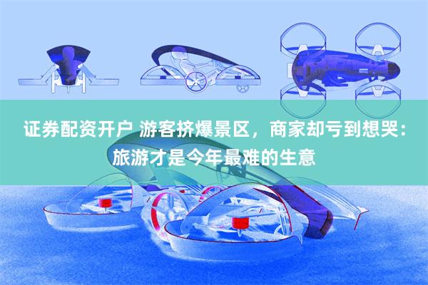 证券配资开户 游客挤爆景区，商家却亏到想哭：旅游才是今年最难的生意
