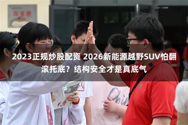 2023正规炒股配资 2026新能源越野SUV怕翻滚托底？结构安全才是真底气