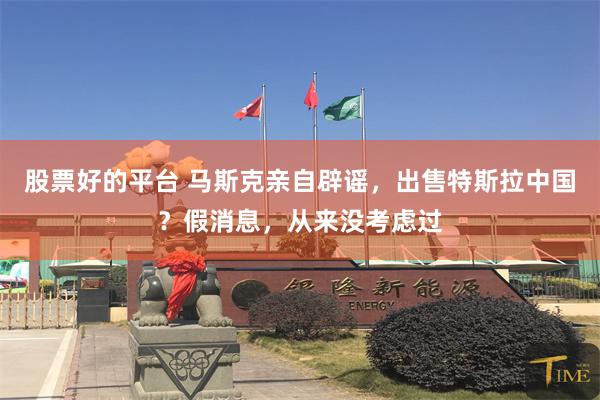 股票好的平台 马斯克亲自辟谣，出售特斯拉中国？假消息，从来没考虑过