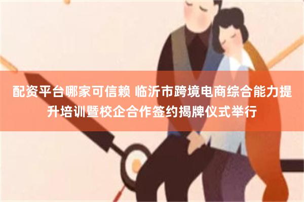 配资平台哪家可信赖 临沂市跨境电商综合能力提升培训暨校企合作签约揭牌仪式举行