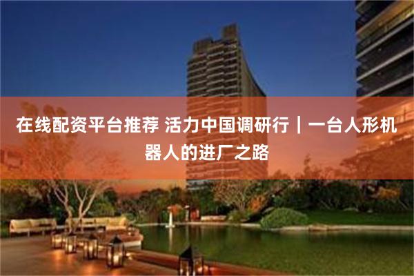 在线配资平台推荐 活力中国调研行｜一台人形机器人的进厂之路