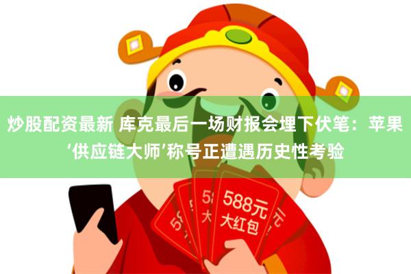 炒股配资最新 库克最后一场财报会埋下伏笔：苹果‘供应链大师’称号正遭遇历史性考验