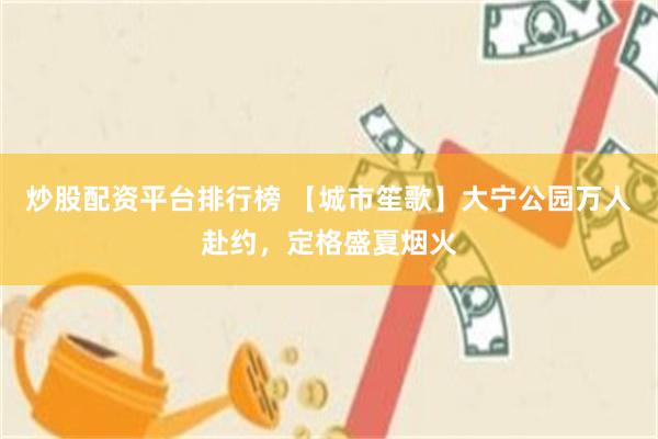 炒股配资平台排行榜 【城市笙歌】大宁公园万人赴约，定格盛夏烟火