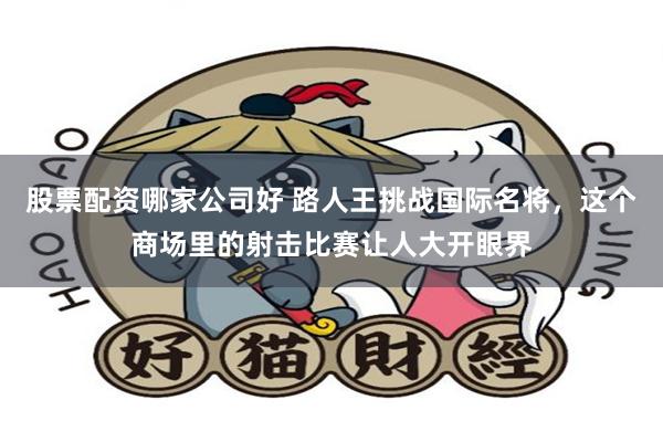 股票配资哪家公司好 路人王挑战国际名将，这个商场里的射击比赛让人大开眼界