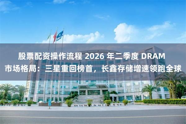 股票配资操作流程 2026 年二季度 DRAM 市场格局:三星重回榜首,长鑫存储增速领跑全球