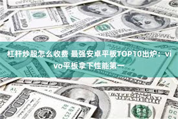 杠杆炒股怎么收费 最强安卓平板TOP10出炉：vivo平板拿下性能第一