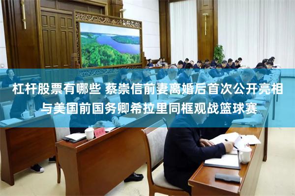 杠杆股票有哪些 蔡崇信前妻离婚后首次公开亮相 与美国前国务卿希拉里同框观战篮球赛