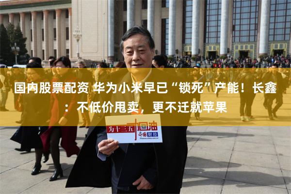 国内股票配资 华为小米早已“锁死”产能！长鑫：不低价甩卖，更不迁就苹果