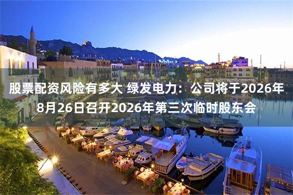 股票配资风险有多大 绿发电力：公司将于2026年8月26日召开2026年第三次临时股东会
