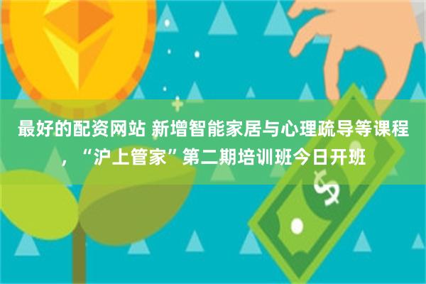 最好的配资网站 新增智能家居与心理疏导等课程，“沪上管家”第二期培训班今日开班