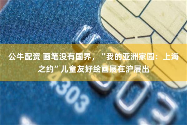 公牛配资 画笔没有国界，“我的亚洲家园：上海之约”儿童友好绘画展在沪展出