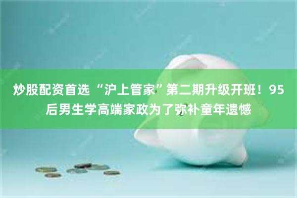 炒股配资首选 “沪上管家”第二期升级开班！95后男生学高端家政为了弥补童年遗憾
