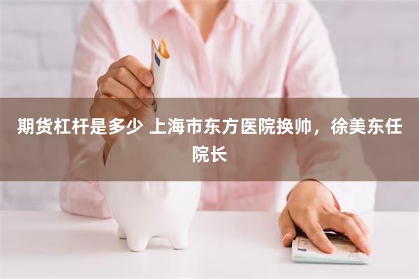 期货杠杆是多少 上海市东方医院换帅，徐美东任院长