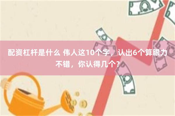 配资杠杆是什么 伟人这10个字，认出6个算眼力不错，你认得几个？
