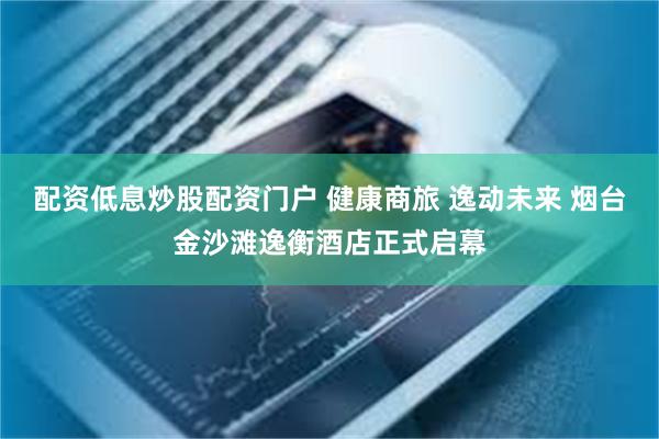 配资低息炒股配资门户 健康商旅 逸动未来 烟台金沙滩逸衡酒店正式启幕