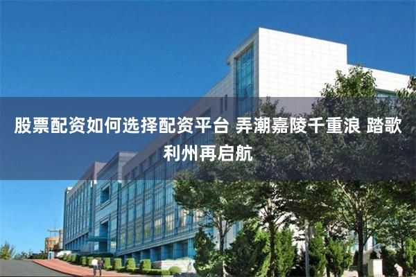 股票配资如何选择配资平台 弄潮嘉陵千重浪 踏歌利州再启航