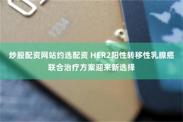 炒股配资网站约选配资 HER2阳性转移性乳腺癌联合治疗方案迎来新选择