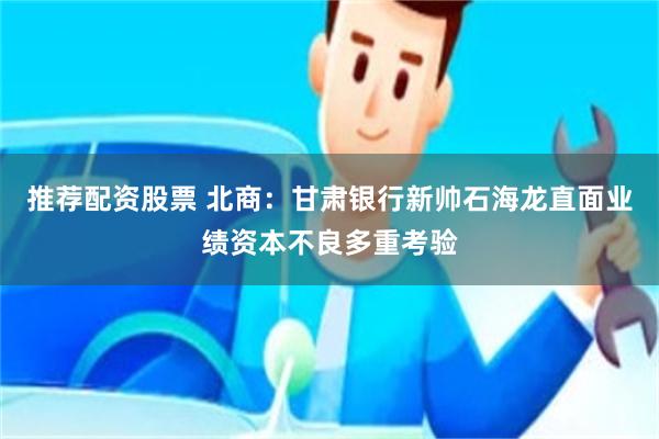推荐配资股票 北商：甘肃银行新帅石海龙直面业绩资本不良多重考验
