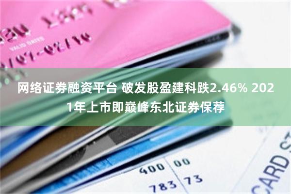 网络证劵融资平台 破发股盈建科跌2.46% 2021年上市即巅峰东北证券保荐