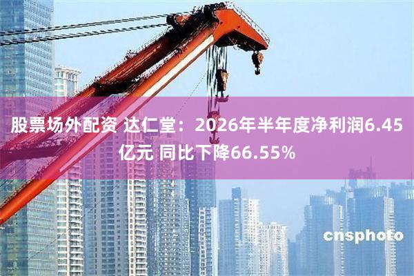 股票场外配资 达仁堂：2026年半年度净利润6.45亿元 同比下降66.55%