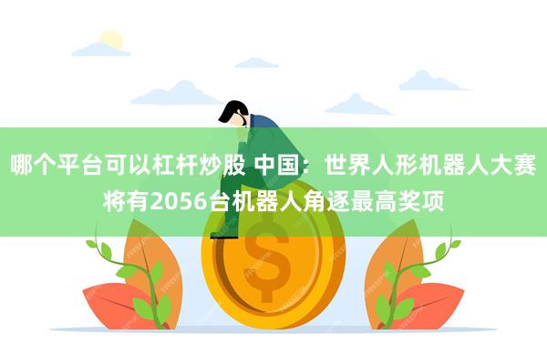 哪个平台可以杠杆炒股 中国：世界人形机器人大赛将有2056台机器人角逐最高奖项