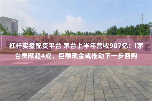 杠杆实盘配资平台 茅台上半年营收907亿:i茅台贡献超4成,巨额现金或推动下一步回购