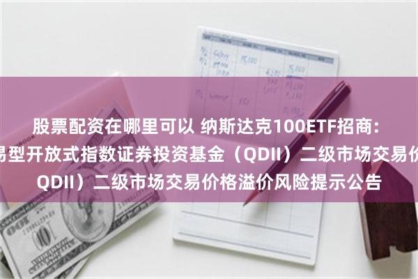 股票配资在哪里可以 纳斯达克100ETF招商: 招商纳斯达克100交易型开放式指数证券投资基金（QDII）二级市场交易价格溢价风险提示公告