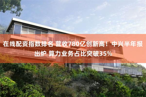 在线配资指数排名 营收780亿创新高！中兴半年报出炉 算力业务占比突破35%