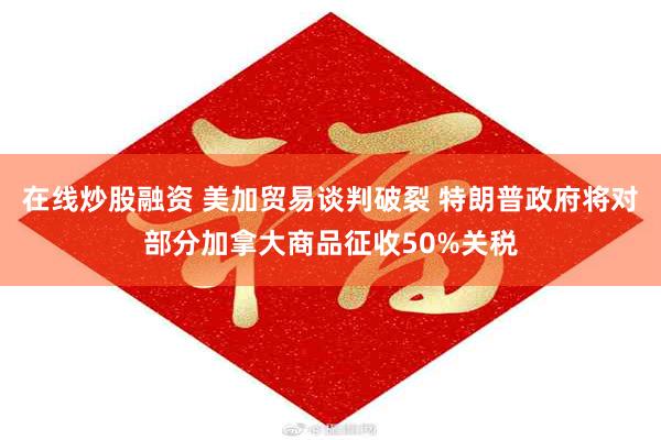 在线炒股融资 美加贸易谈判破裂 特朗普政府将对部分加拿大商品征收50%关税