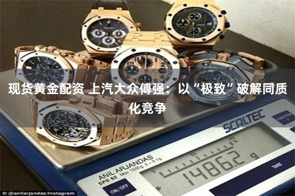 现货黄金配资 上汽大众傅强：以“极致”破解同质化竞争