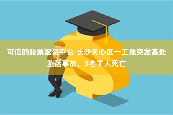 可信的股票配资平台 长沙天心区一工地突发高处坠落事故，3名工人死亡
