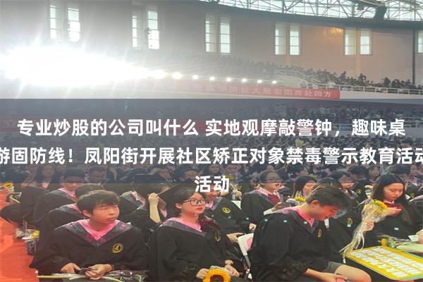专业炒股的公司叫什么 实地观摩敲警钟，趣味桌游固防线！凤阳街开展社区矫正对象禁毒警示教育活动