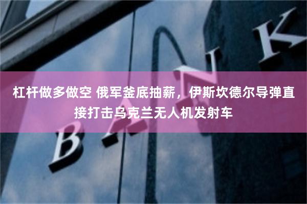杠杆做多做空 俄军釜底抽薪，伊斯坎德尔导弹直接打击乌克兰无人机发射车